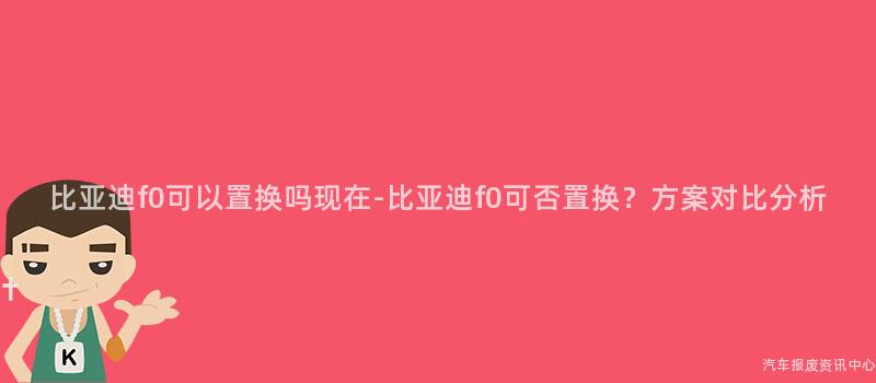比亚迪f0可以置换吗现在-比亚迪f0可否置换？方案对比分析