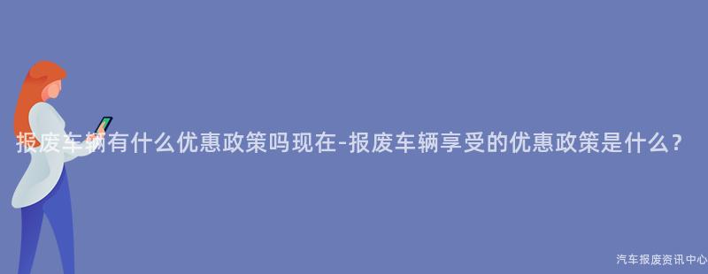 报废车辆有什么优惠政策吗现在-报废车辆享受的优惠政策是什么？