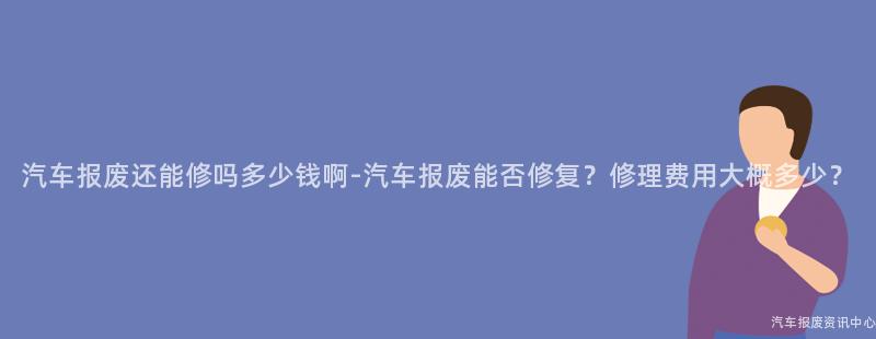 汽车报废还能修吗多少钱啊-汽车报废能否修复？修理费用大概多少？