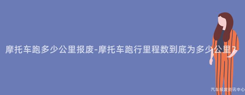 摩托车跑多少公里报废-摩托车跑行里程数到底为多少公里？