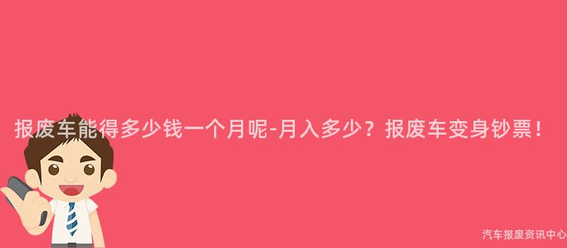 报废车能得多少钱一个月呢-月入多少？报废车变身钞票！