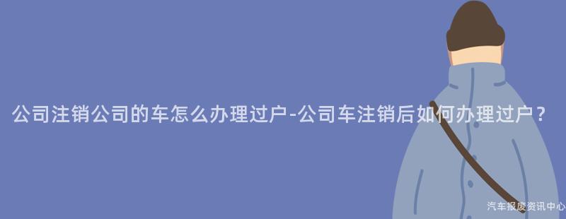 公司注销公司的车怎么办理过户-公司车注销后如何办理过户？