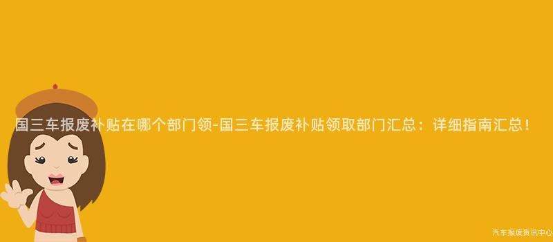 国三车报废补贴在哪个部门领-国三车报废补贴领取部门汇总：详细指南汇总！