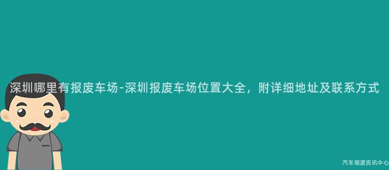 深圳哪里有报废车场-深圳报废车场位置大全，附详细地址及联系方式