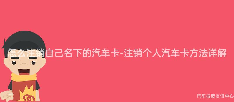 怎么注销自己名下的汽车卡-注销个人汽车卡方法详解