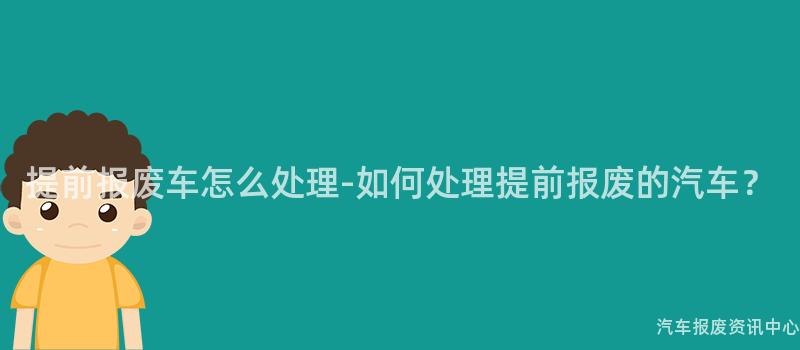 提前报废车怎么处理-如何处理提前报废的汽车？