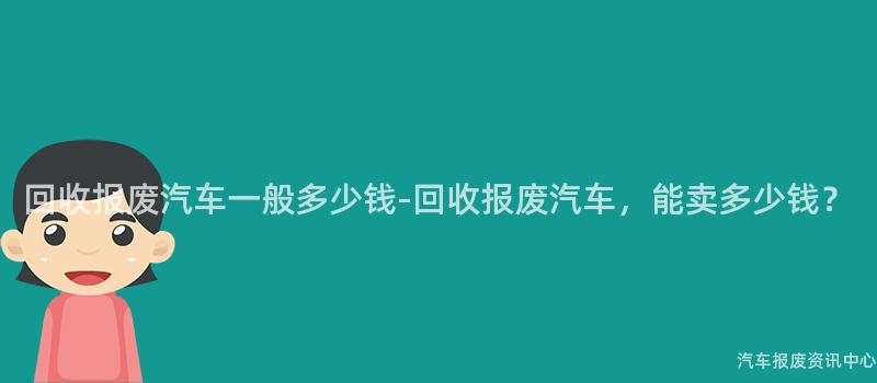 回收报废汽车一般多少钱-回收报废汽车，能卖多少钱？