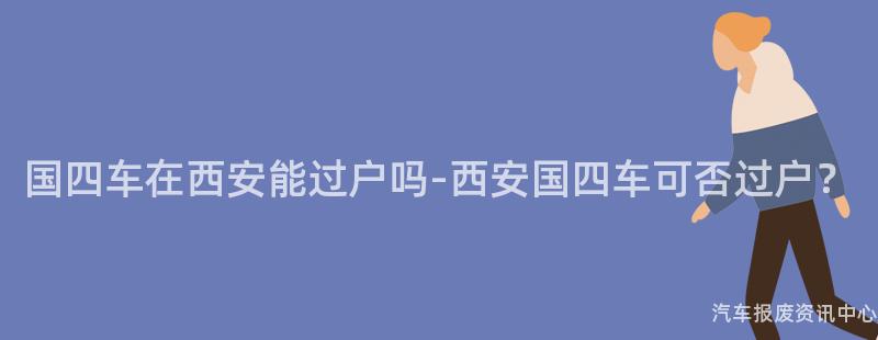 国四车在西安能过户吗-西安国四车可否过户？