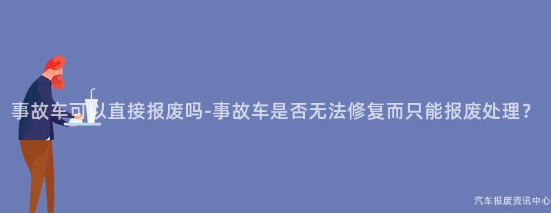 事故车可以直接报废吗-事故车是否无法修复而只能报废处理？
