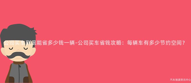 公司买车到底能省多少钱一辆-公司买车省钱攻略：每辆车有多少节约空间？