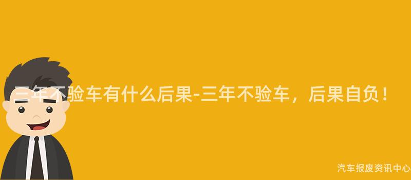 三年不验车有什么后果-三年不验车，后果自负！