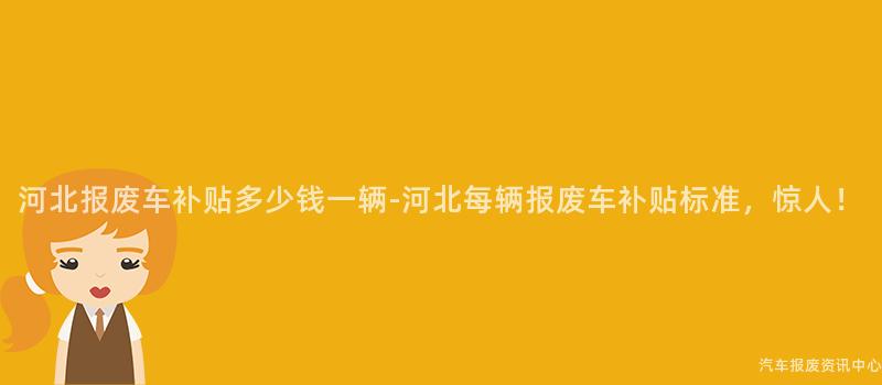 河北报废车补贴多少钱一辆-河北每辆报废车补贴标准，惊人！