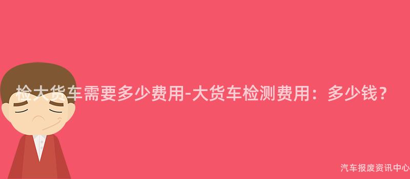 检大货车需要多少费用-大货车检测费用：多少钱？