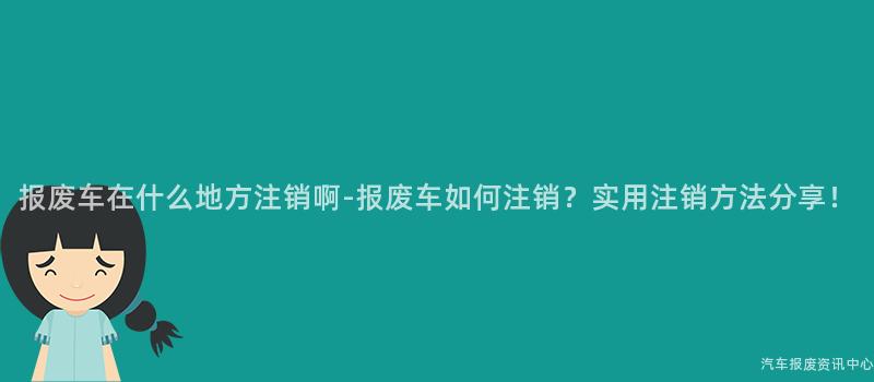 报废车在什么地方注销啊-报废车如何注销？实用注销方法分享！
