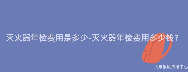 灭火器年检费用是多少-灭火器年检费用多少钱？