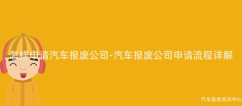 怎样申请汽车报废公司-汽车报废公司申请流程详解