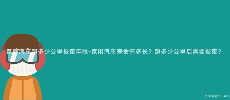 家庭汽车跑多少公里报废年限-家用汽车寿命有多长？跑多少公里后需要报废？