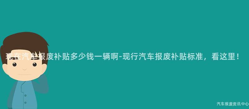 现在汽车报废补贴多少钱一辆啊-现行汽车报废补贴标准，看这里！