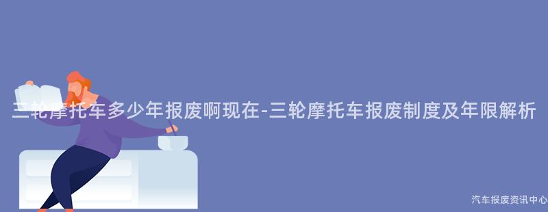 三轮摩托车多少年报废啊现在-三轮摩托车报废制度及年限解析