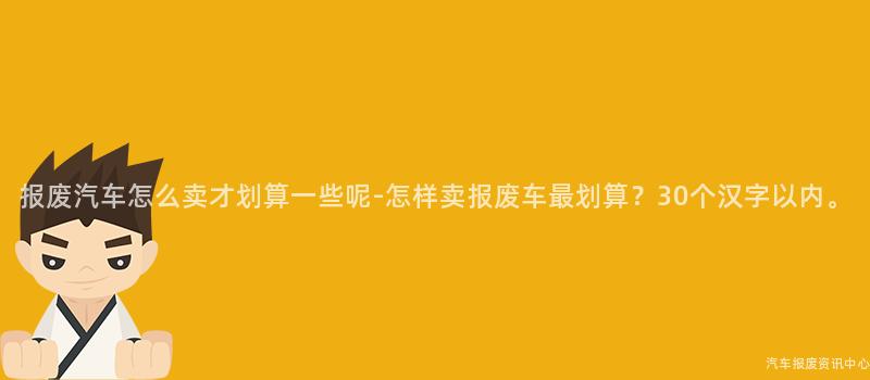 报废汽车怎么卖才划算一些呢-怎样卖报废车最划算？30个汉字以内。