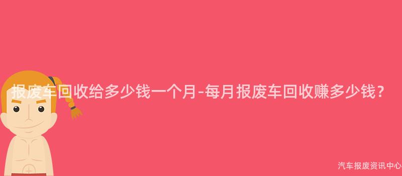 报废车回收给多少钱一个月-每月报废车回收赚多少钱？