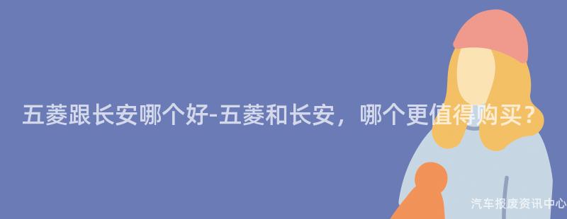 五菱跟长安哪个好-五菱和长安，哪个更值得购买？