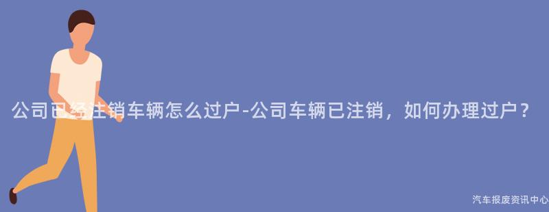 公司已经注销车辆怎么过户-公司车辆已注销，如何办理过户？