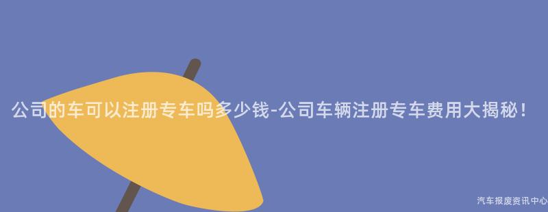 公司的车可以注册专车吗多少钱-公司车辆注册专车费用大揭秘！