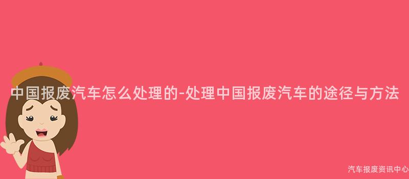 中国报废汽车怎么处理的-处理中国报废汽车的途径与方法