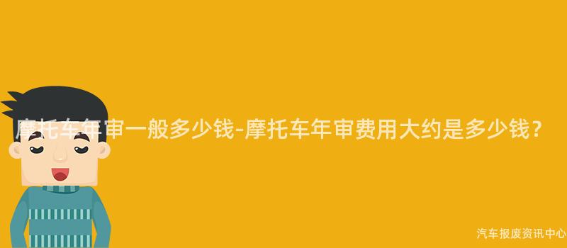 摩托车年审一般多少钱-摩托车年审费用大约是多少钱？