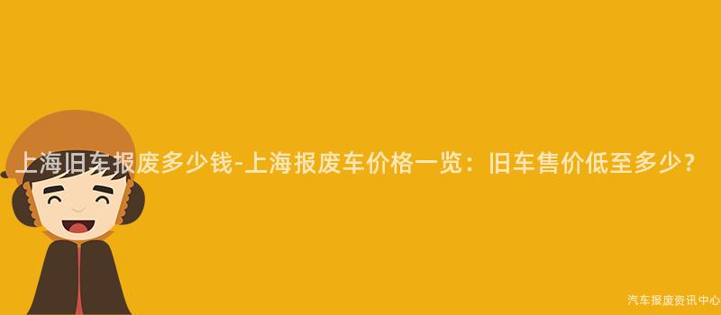 上海旧车报废多少钱-上海报废车价格一览：旧车售价低至多少？
