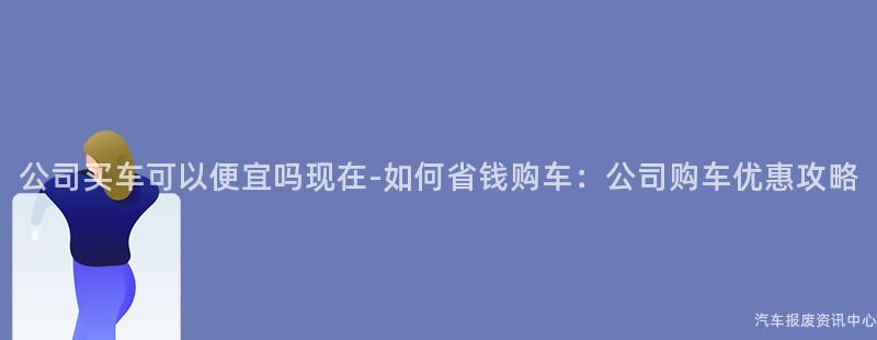 公司买车可以便宜吗现在-如何省钱购车：公司购车优惠攻略