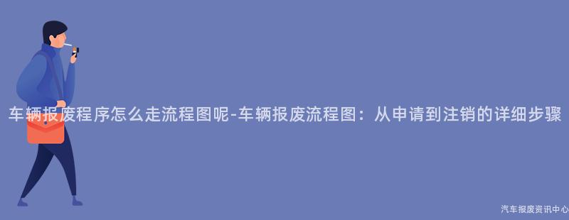 车辆报废程序怎么走流程图呢-车辆报废流程图：从申请到注销的详细步骤