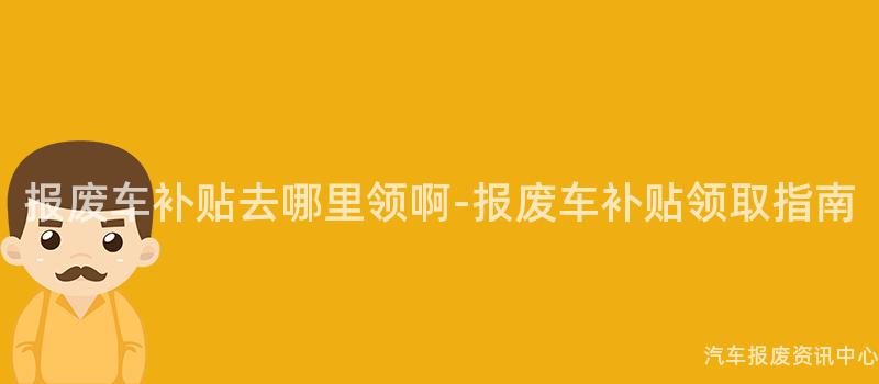 报废车补贴去哪里领啊-报废车补贴领取指南