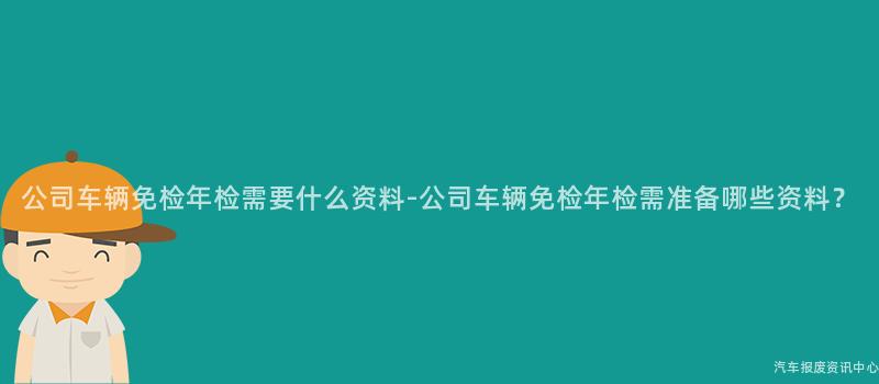 公司车辆免检年检需要什么资料-公司车辆免检年检需准备哪些资料？