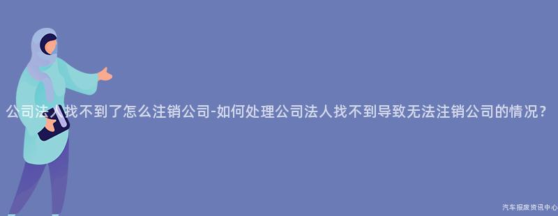 公司法人找不到了怎么注销公司-如何处理公司法人找不到导致无法注销公司的情况？