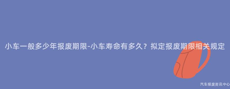 小车一般多少年报废期限-小车寿命有多久？拟定报废期限相关规定