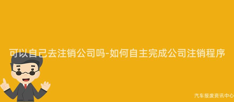 可以自己去注销公司吗-如何自主完成公司注销程序