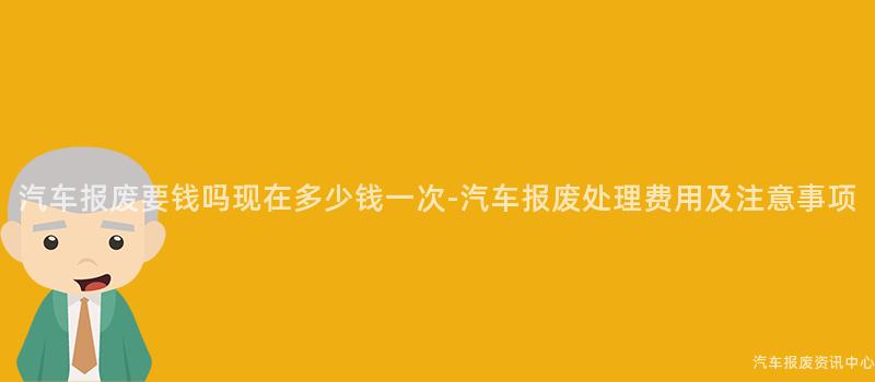 汽车报废要钱吗现在多少钱一次-汽车报废处理费用及注意事项