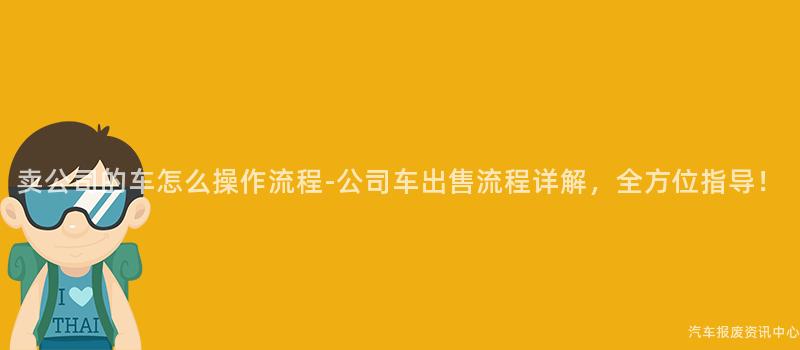 卖公司的车怎么操作流程-公司车出售流程详解，全方位指导！