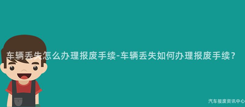 车辆丢失怎么办理报废手续-车辆丢失如何办理报废手续？