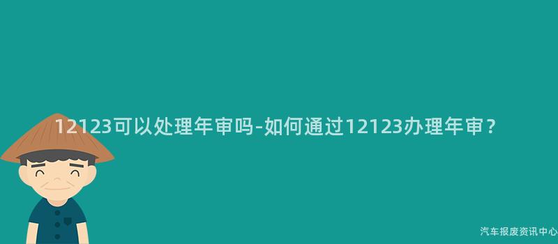 12123可以处理年审吗-如何通过12123办理年审？