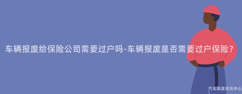 车辆报废给保险公司需要过户吗-车辆报废是否需要过户保险？