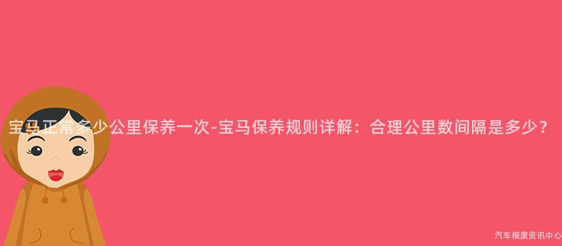 宝马正常多少公里保养一次-宝马保养规则详解：合理公里数间隔是多少？