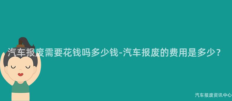 汽车报废需要花钱吗多少钱-汽车报废的费用是多少？