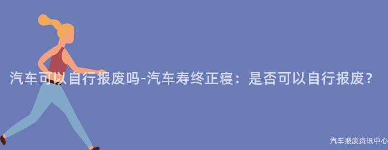 汽车可以自行报废吗-汽车寿终正寝：是否可以自行报废？