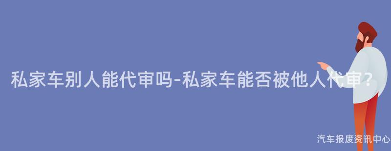 私家车别人能代审吗-私家车能否被他人代审？