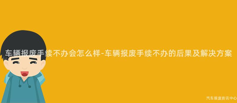 车辆报废手续不办会怎么样-车辆报废手续不办的后果及解决方案