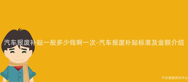 汽车报废补贴一般多少钱啊一次-汽车报废补贴标准及金额介绍