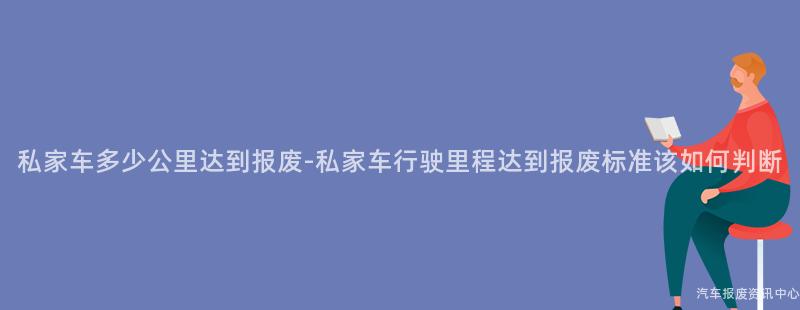 私家车多少公里达到报废-私家车行驶里程达到报废标准该如何判断